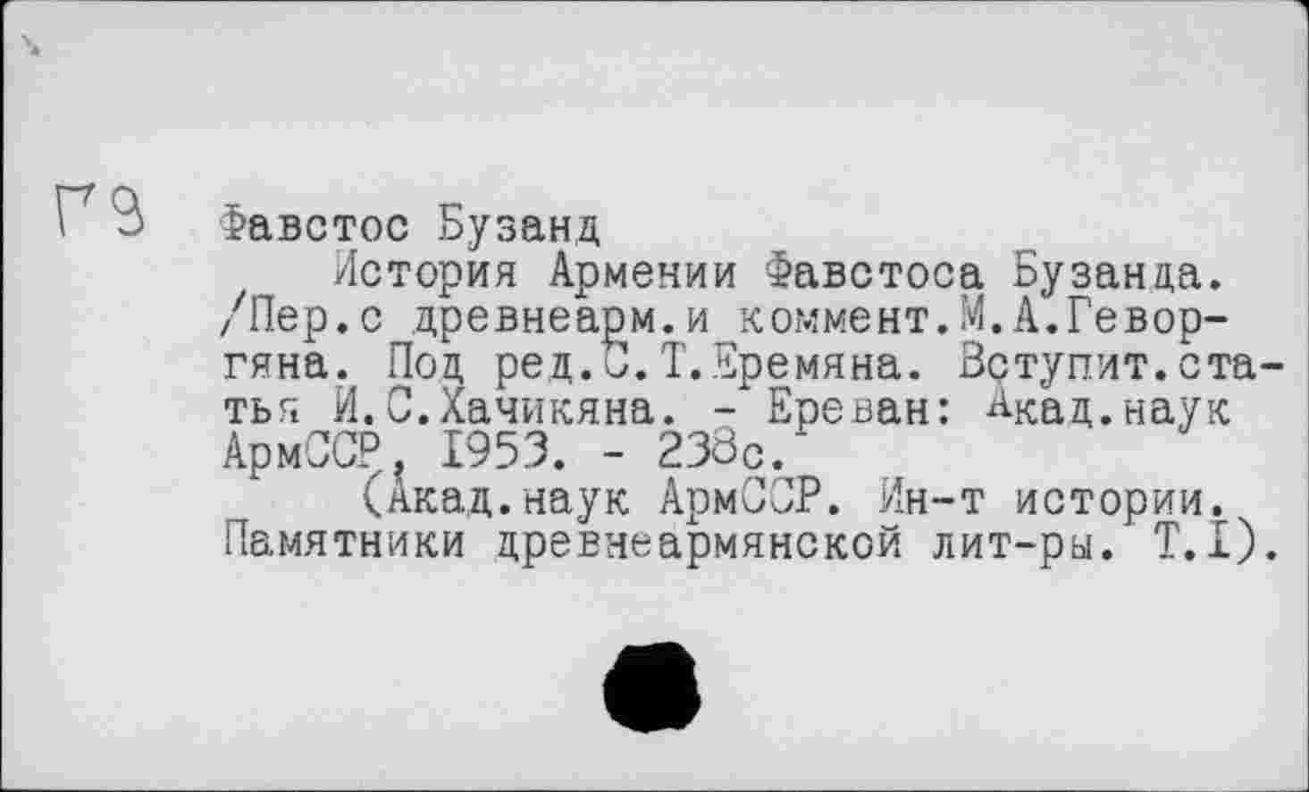 ﻿га
Фавстос Бузанд
История Армении Фавстоса Бузанда. /Пер.с древнеарм.и коммент.М.А.Геворгяна. Под ред.С. Т.Еремяна. Вступит.ста тья И.С.Хачикяна. - Ереван: Акад.наук АрмССР. 1953. - 238с.
(Акад.наук АрмСОР. Ин-т истории. Памятники древнеармянской лит-ры. T.I)